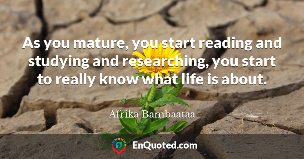 As you mature, you start reading and studying and researching, you start to really know what life is about.