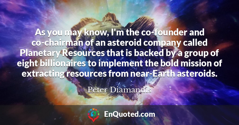 As you may know, I'm the co-founder and co-chairman of an asteroid company called Planetary Resources that is backed by a group of eight billionaires to implement the bold mission of extracting resources from near-Earth asteroids.