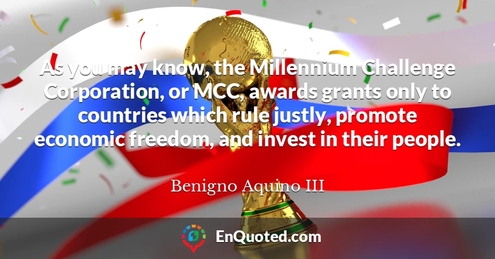 As you may know, the Millennium Challenge Corporation, or MCC, awards grants only to countries which rule justly, promote economic freedom, and invest in their people.