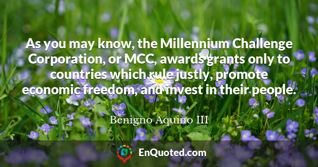 As you may know, the Millennium Challenge Corporation, or MCC, awards grants only to countries which rule justly, promote economic freedom, and invest in their people.