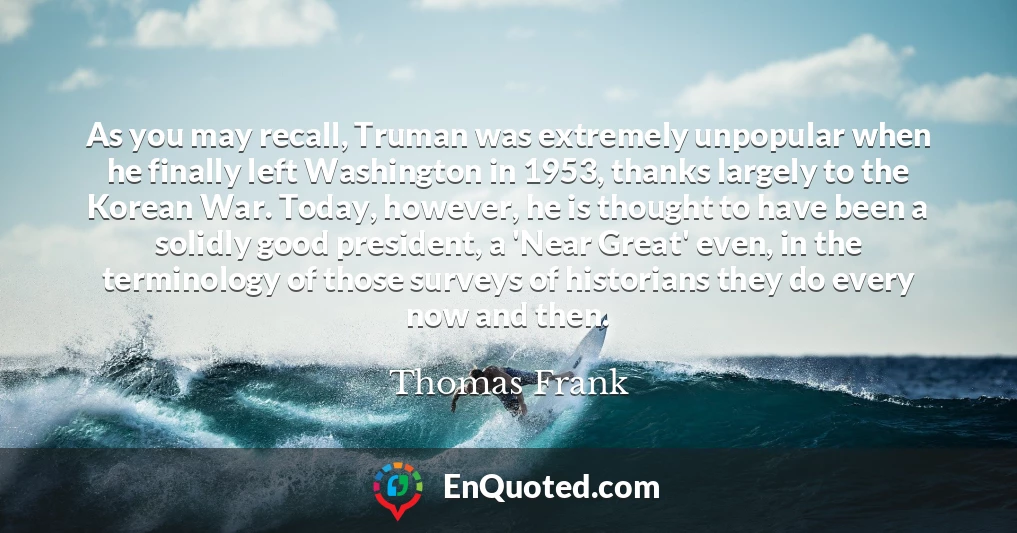 As you may recall, Truman was extremely unpopular when he finally left Washington in 1953, thanks largely to the Korean War. Today, however, he is thought to have been a solidly good president, a 'Near Great' even, in the terminology of those surveys of historians they do every now and then.