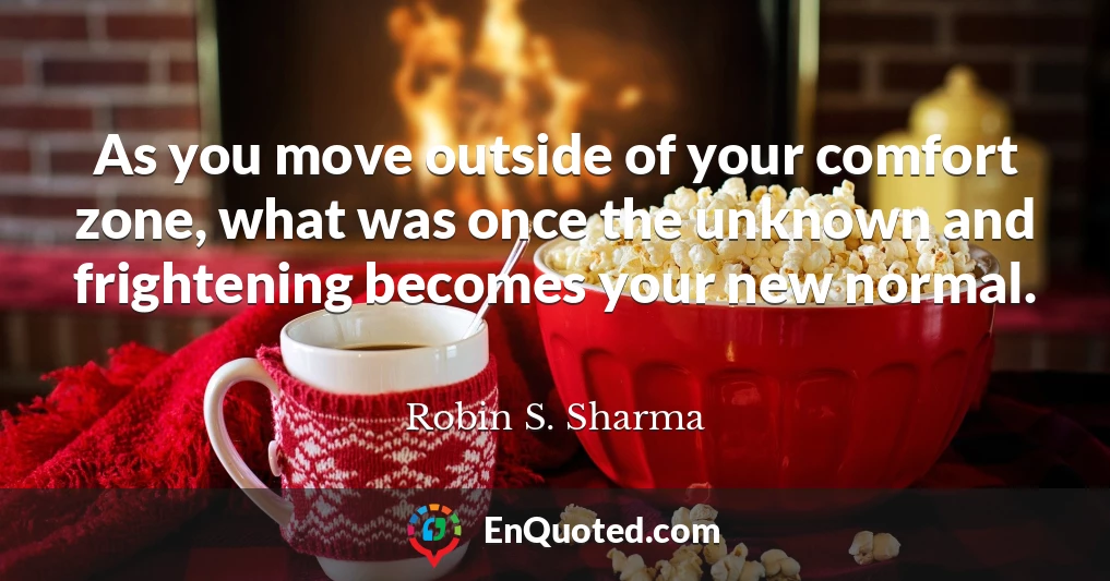 As you move outside of your comfort zone, what was once the unknown and frightening becomes your new normal.