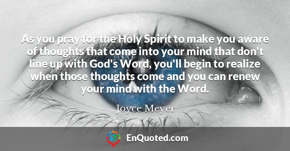 As you pray for the Holy Spirit to make you aware of thoughts that come into your mind that don't line up with God's Word, you'll begin to realize when those thoughts come and you can renew your mind with the Word.