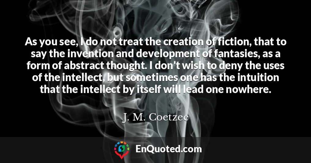 As you see, I do not treat the creation of fiction, that to say the invention and development of fantasies, as a form of abstract thought. I don't wish to deny the uses of the intellect, but sometimes one has the intuition that the intellect by itself will lead one nowhere.
