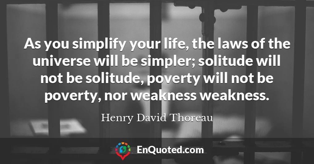 As you simplify your life, the laws of the universe will be simpler; solitude will not be solitude, poverty will not be poverty, nor weakness weakness.