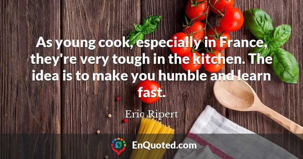 As young cook, especially in France, they're very tough in the kitchen. The idea is to make you humble and learn fast.