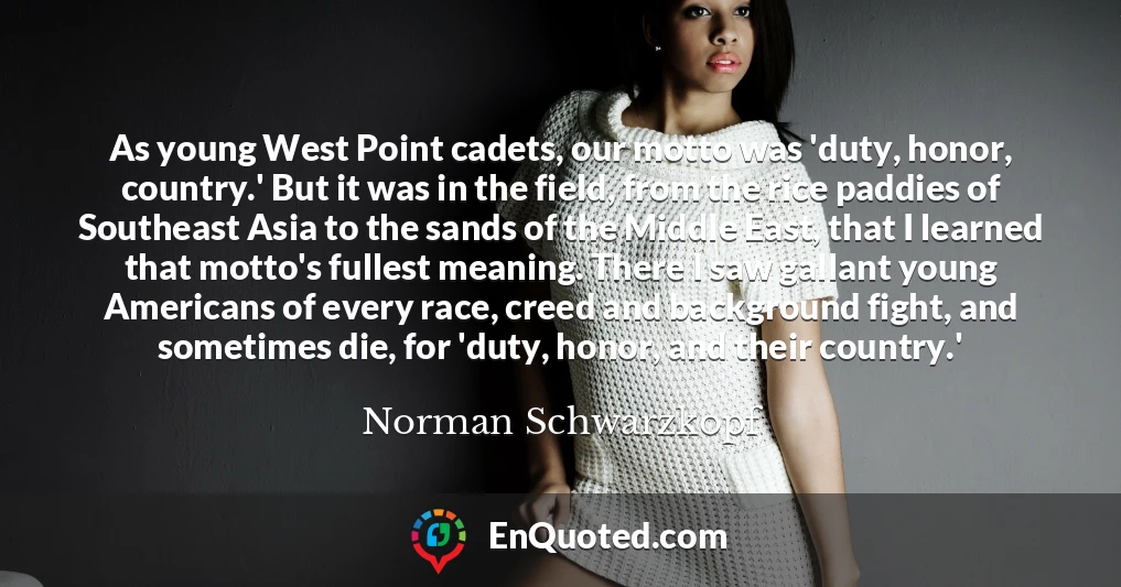 As young West Point cadets, our motto was 'duty, honor, country.' But it was in the field, from the rice paddies of Southeast Asia to the sands of the Middle East, that I learned that motto's fullest meaning. There I saw gallant young Americans of every race, creed and background fight, and sometimes die, for 'duty, honor, and their country.'