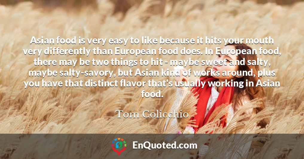 Asian food is very easy to like because it hits your mouth very differently than European food does. In European food, there may be two things to hit - maybe sweet and salty, maybe salty-savory, but Asian kind of works around, plus you have that distinct flavor that's usually working in Asian food.