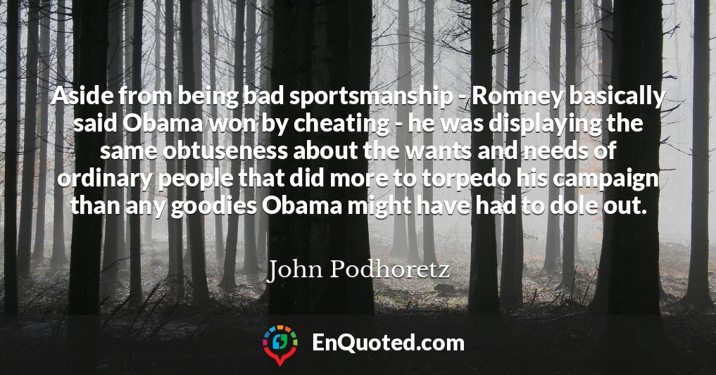 Aside from being bad sportsmanship - Romney basically said Obama won by cheating - he was displaying the same obtuseness about the wants and needs of ordinary people that did more to torpedo his campaign than any goodies Obama might have had to dole out.