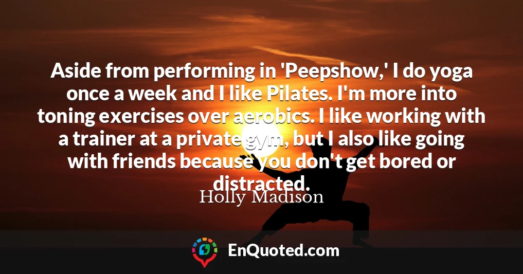 Aside from performing in 'Peepshow,' I do yoga once a week and I like Pilates. I'm more into toning exercises over aerobics. I like working with a trainer at a private gym, but I also like going with friends because you don't get bored or distracted.