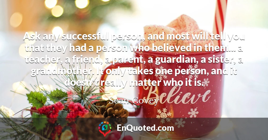 Ask any successful person, and most will tell you that they had a person who believed in them... a teacher, a friend, a parent, a guardian, a sister, a grandmother. It only takes one person, and it doesn't really matter who it is.