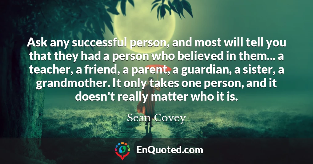 Ask any successful person, and most will tell you that they had a person who believed in them... a teacher, a friend, a parent, a guardian, a sister, a grandmother. It only takes one person, and it doesn't really matter who it is.