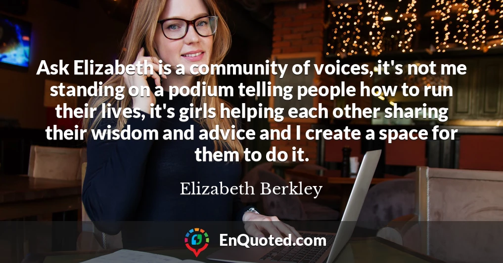 Ask Elizabeth is a community of voices, it's not me standing on a podium telling people how to run their lives, it's girls helping each other sharing their wisdom and advice and I create a space for them to do it.