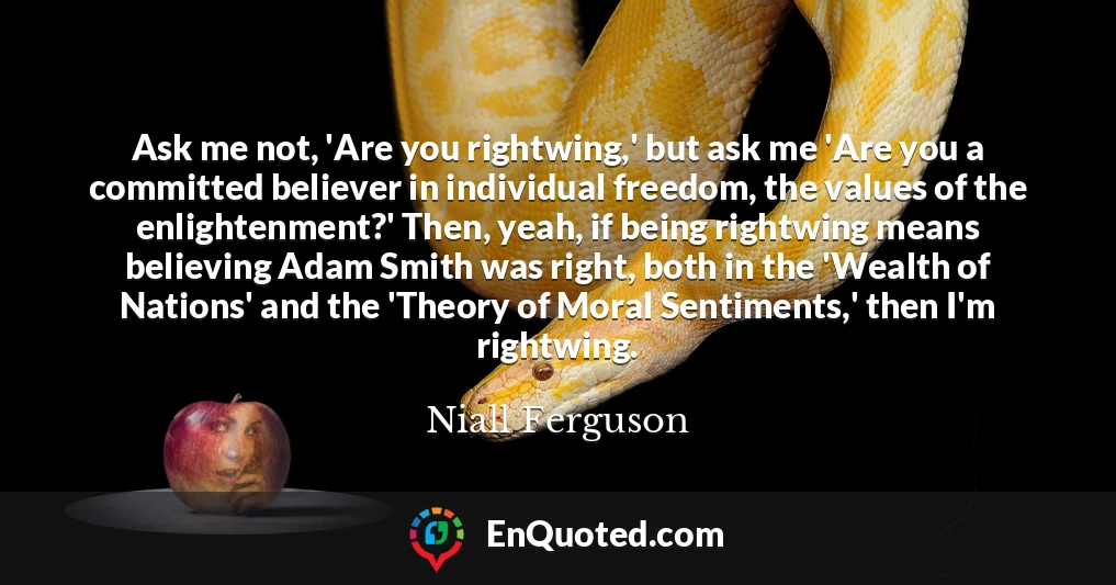 Ask me not, 'Are you rightwing,' but ask me 'Are you a committed believer in individual freedom, the values of the enlightenment?' Then, yeah, if being rightwing means believing Adam Smith was right, both in the 'Wealth of Nations' and the 'Theory of Moral Sentiments,' then I'm rightwing.
