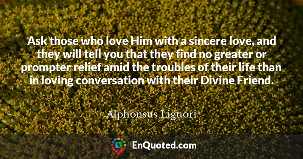 Ask those who love Him with a sincere love, and they will tell you that they find no greater or prompter relief amid the troubles of their life than in loving conversation with their Divine Friend.