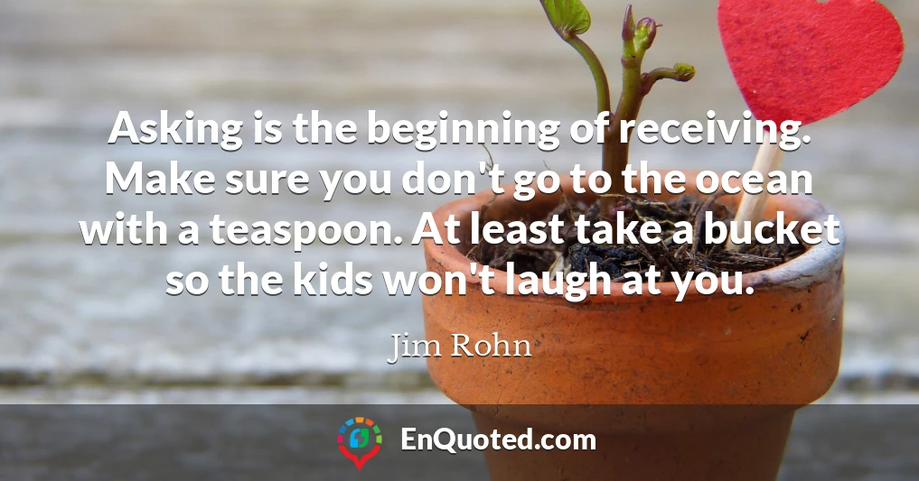 Asking is the beginning of receiving. Make sure you don't go to the ocean with a teaspoon. At least take a bucket so the kids won't laugh at you.