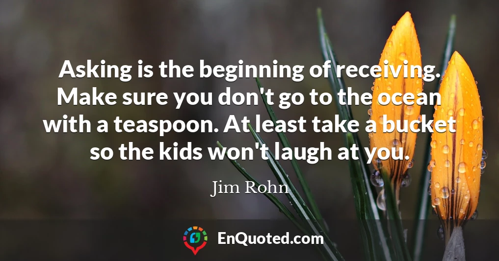 Asking is the beginning of receiving. Make sure you don't go to the ocean with a teaspoon. At least take a bucket so the kids won't laugh at you.