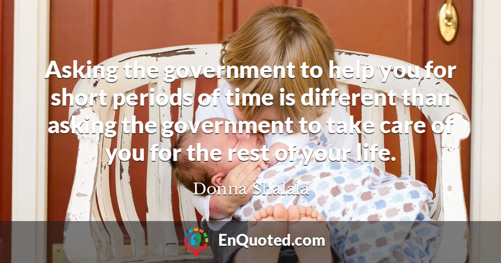 Asking the government to help you for short periods of time is different than asking the government to take care of you for the rest of your life.