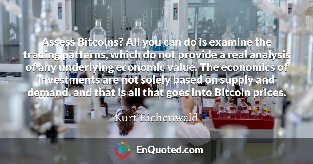 Assess Bitcoins? All you can do is examine the trading patterns, which do not provide a real analysis of any underlying economic value. The economics of investments are not solely based on supply and demand, and that is all that goes into Bitcoin prices.