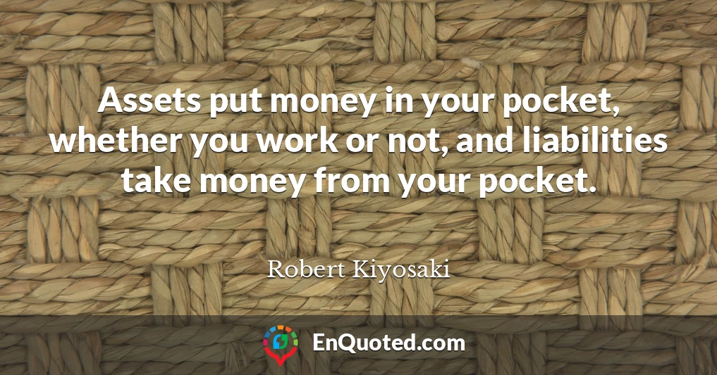 Assets put money in your pocket, whether you work or not, and liabilities take money from your pocket.