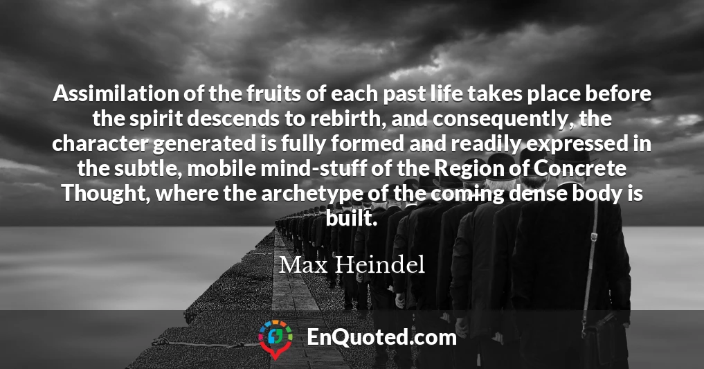 Assimilation of the fruits of each past life takes place before the spirit descends to rebirth, and consequently, the character generated is fully formed and readily expressed in the subtle, mobile mind-stuff of the Region of Concrete Thought, where the archetype of the coming dense body is built.