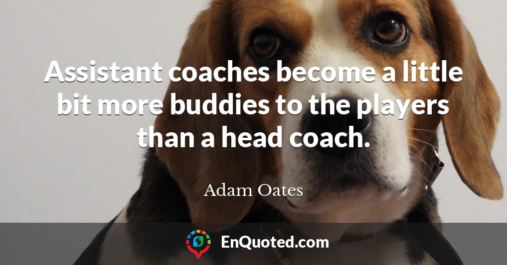 Assistant coaches become a little bit more buddies to the players than a head coach.