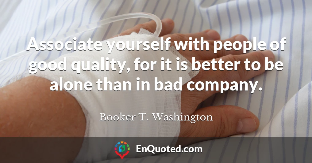 Associate yourself with people of good quality, for it is better to be alone than in bad company.