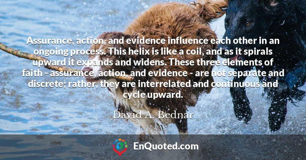 Assurance, action, and evidence influence each other in an ongoing process. This helix is like a coil, and as it spirals upward it expands and widens. These three elements of faith - assurance, action, and evidence - are not separate and discrete; rather, they are interrelated and continuous and cycle upward.