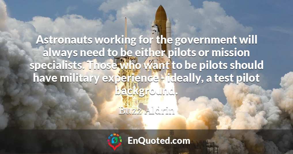 Astronauts working for the government will always need to be either pilots or mission specialists. Those who want to be pilots should have military experience - ideally, a test pilot background.