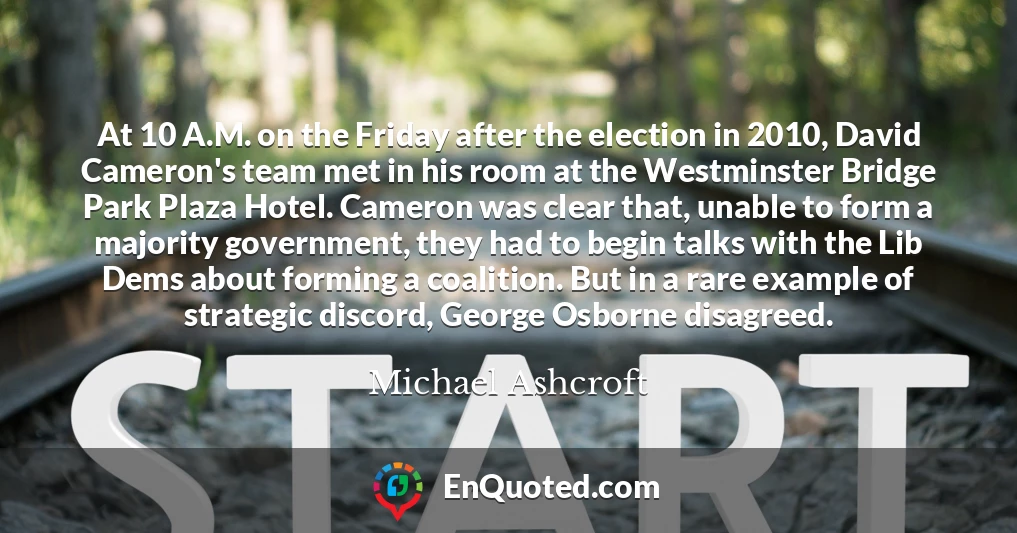 At 10 A.M. on the Friday after the election in 2010, David Cameron's team met in his room at the Westminster Bridge Park Plaza Hotel. Cameron was clear that, unable to form a majority government, they had to begin talks with the Lib Dems about forming a coalition. But in a rare example of strategic discord, George Osborne disagreed.