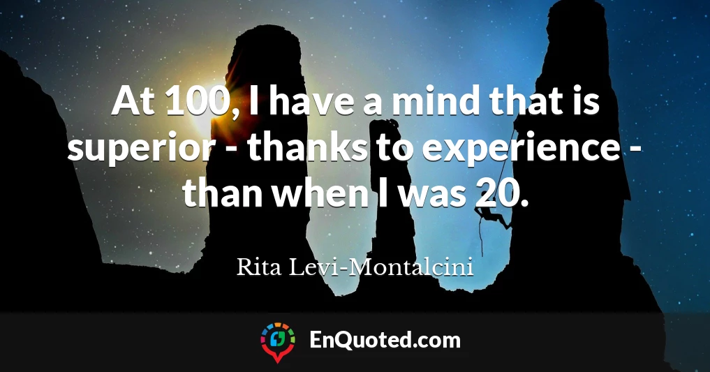 At 100, I have a mind that is superior - thanks to experience - than when I was 20.