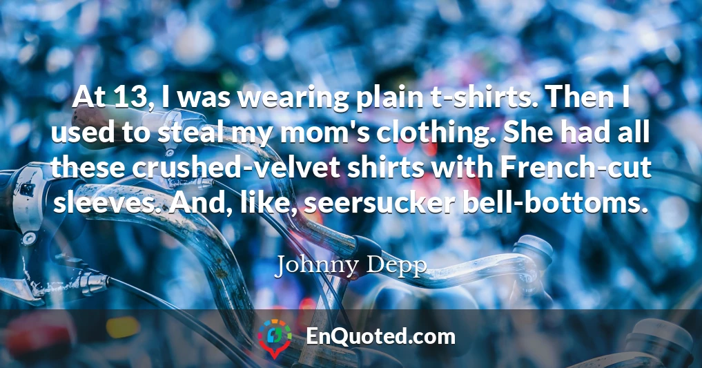 At 13, I was wearing plain t-shirts. Then I used to steal my mom's clothing. She had all these crushed-velvet shirts with French-cut sleeves. And, like, seersucker bell-bottoms.
