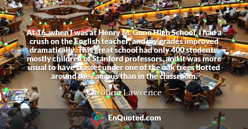 At 16, when I was at Henry M. Gunn High School, I had a crush on the English teacher, and my grades improved dramatically. This great school had only 400 students, mostly children of Stanford professors, and it was more usual to have classes under one of the oak trees dotted around the campus than in the classroom.