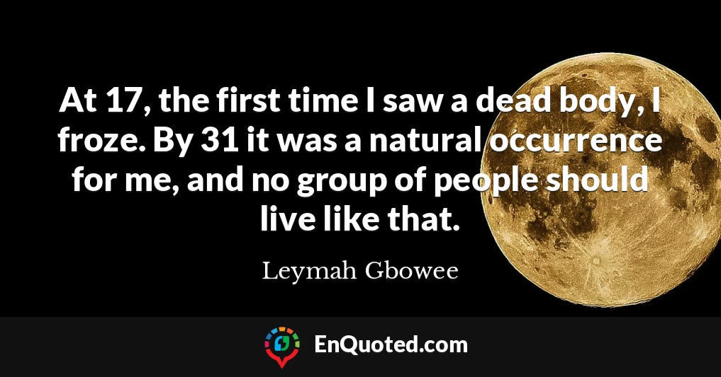 At 17, the first time I saw a dead body, I froze. By 31 it was a natural occurrence for me, and no group of people should live like that.