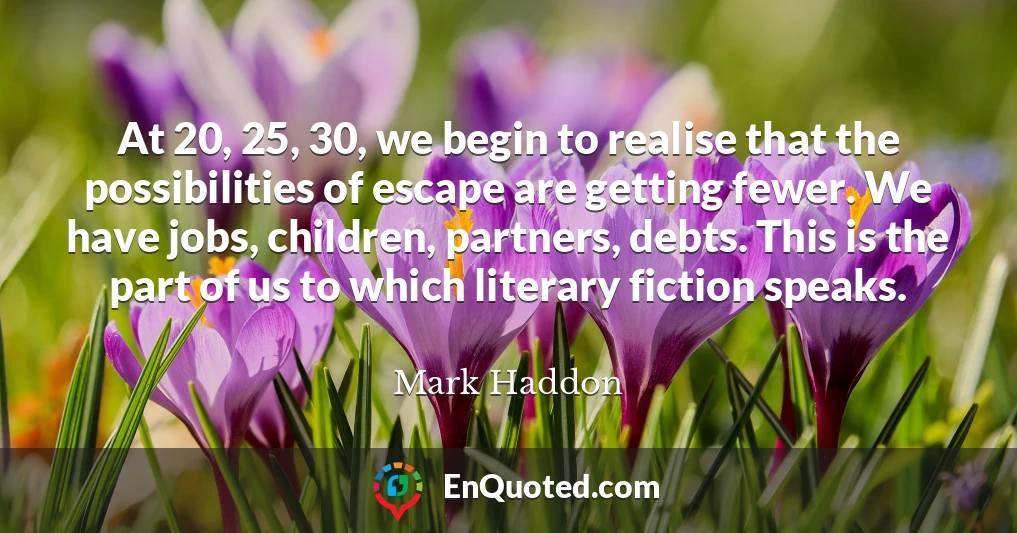 At 20, 25, 30, we begin to realise that the possibilities of escape are getting fewer. We have jobs, children, partners, debts. This is the part of us to which literary fiction speaks.