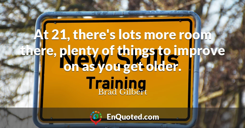 At 21, there's lots more room there, plenty of things to improve on as you get older.