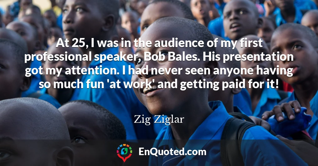 At 25, I was in the audience of my first professional speaker, Bob Bales. His presentation got my attention. I had never seen anyone having so much fun 'at work' and getting paid for it!