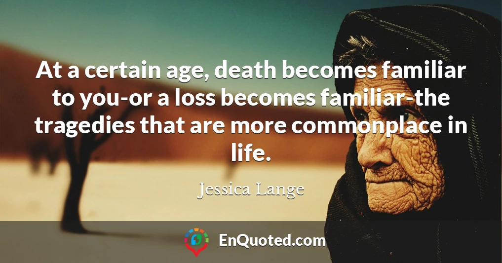 At a certain age, death becomes familiar to you-or a loss becomes familiar-the tragedies that are more commonplace in life.