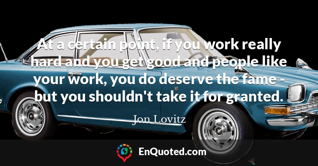 At a certain point, if you work really hard and you get good and people like your work, you do deserve the fame - but you shouldn't take it for granted.