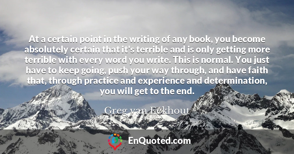 At a certain point in the writing of any book, you become absolutely certain that it's terrible and is only getting more terrible with every word you write. This is normal. You just have to keep going, push your way through, and have faith that, through practice and experience and determination, you will get to the end.