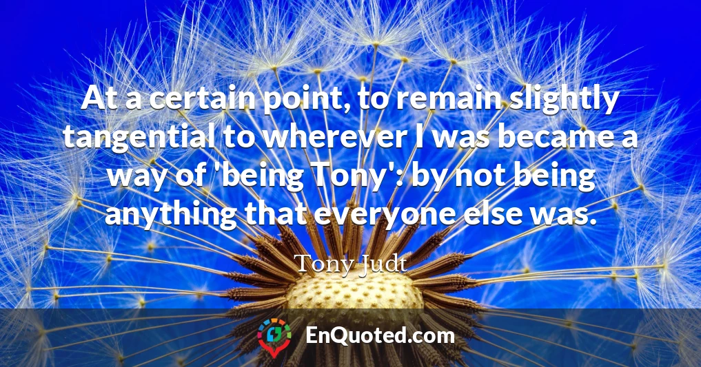 At a certain point, to remain slightly tangential to wherever I was became a way of 'being Tony': by not being anything that everyone else was.