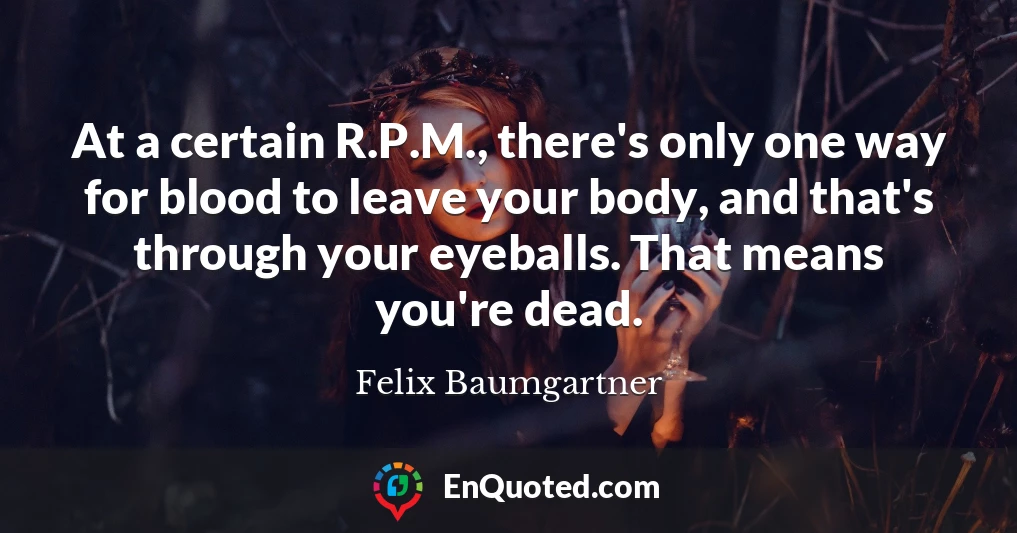 At a certain R.P.M., there's only one way for blood to leave your body, and that's through your eyeballs. That means you're dead.