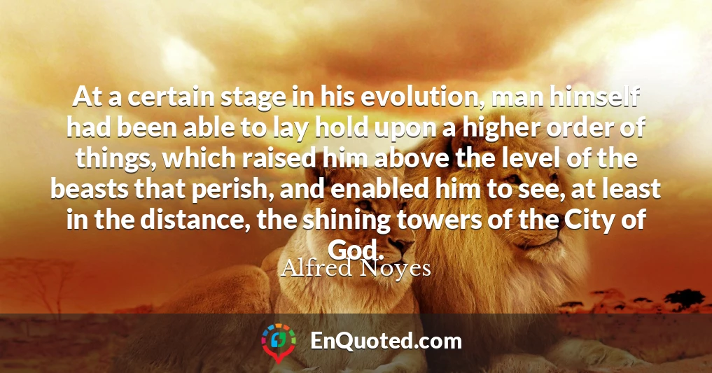 At a certain stage in his evolution, man himself had been able to lay hold upon a higher order of things, which raised him above the level of the beasts that perish, and enabled him to see, at least in the distance, the shining towers of the City of God.
