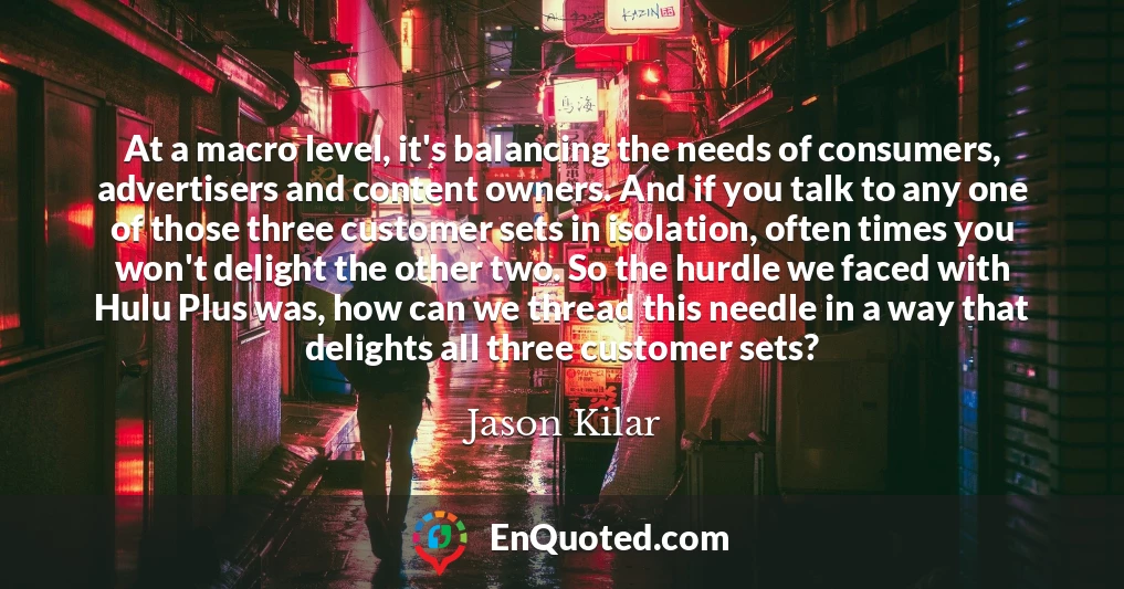 At a macro level, it's balancing the needs of consumers, advertisers and content owners. And if you talk to any one of those three customer sets in isolation, often times you won't delight the other two. So the hurdle we faced with Hulu Plus was, how can we thread this needle in a way that delights all three customer sets?