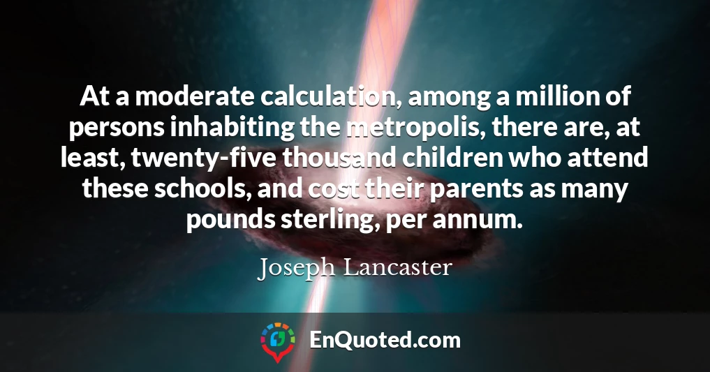 At a moderate calculation, among a million of persons inhabiting the metropolis, there are, at least, twenty-five thousand children who attend these schools, and cost their parents as many pounds sterling, per annum.
