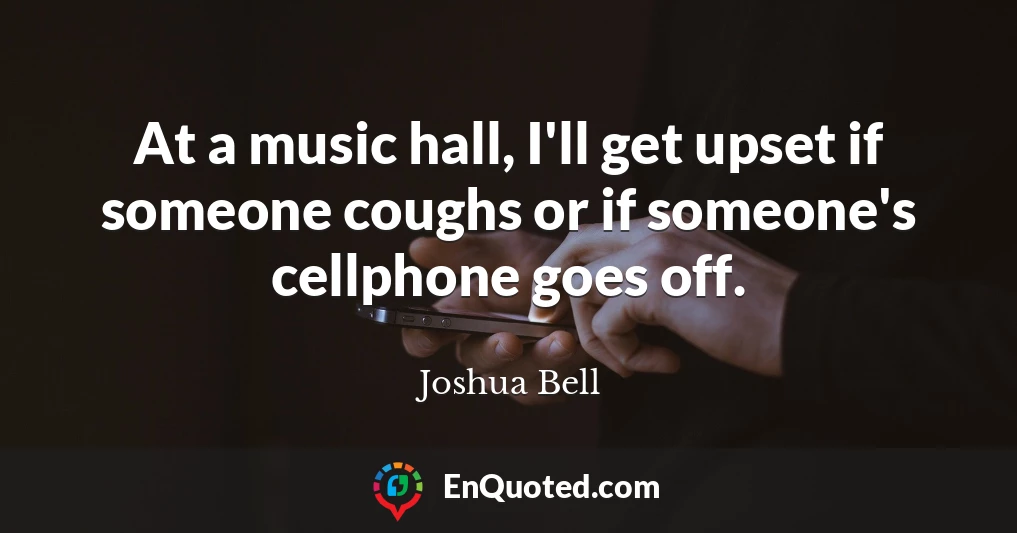 At a music hall, I'll get upset if someone coughs or if someone's cellphone goes off.