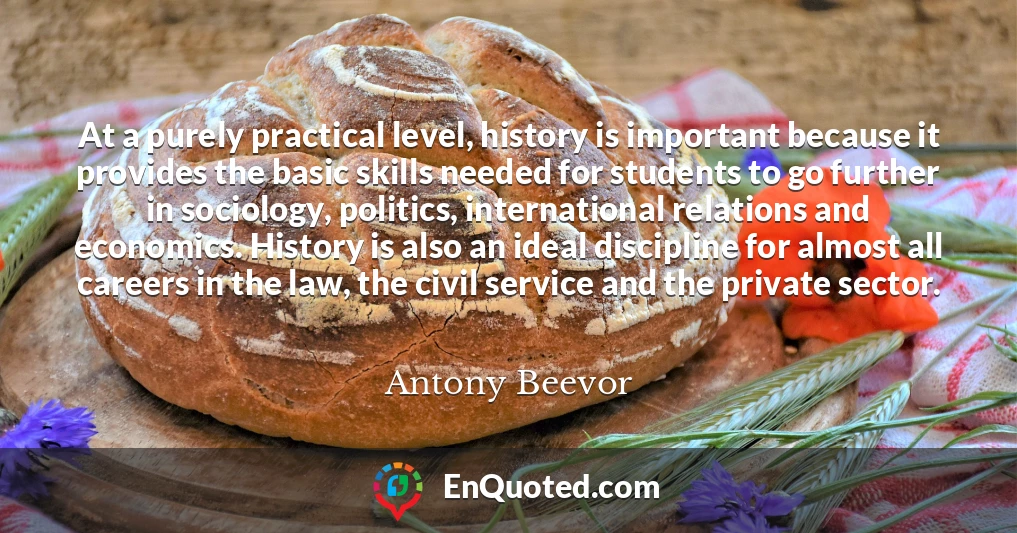 At a purely practical level, history is important because it provides the basic skills needed for students to go further in sociology, politics, international relations and economics. History is also an ideal discipline for almost all careers in the law, the civil service and the private sector.