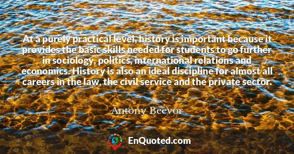 At a purely practical level, history is important because it provides the basic skills needed for students to go further in sociology, politics, international relations and economics. History is also an ideal discipline for almost all careers in the law, the civil service and the private sector.