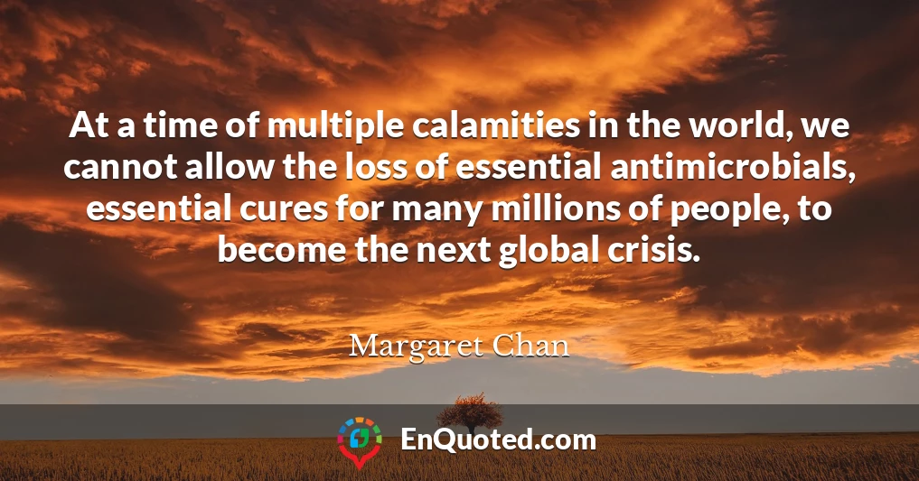 At a time of multiple calamities in the world, we cannot allow the loss of essential antimicrobials, essential cures for many millions of people, to become the next global crisis.