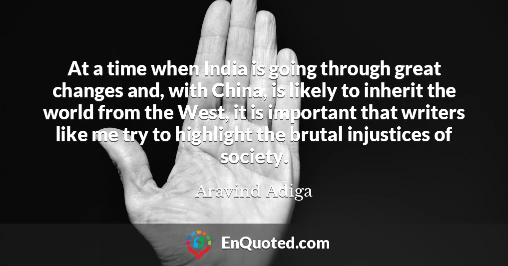 At a time when India is going through great changes and, with China, is likely to inherit the world from the West, it is important that writers like me try to highlight the brutal injustices of society.